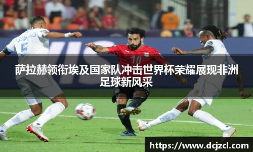 萨拉赫领衔埃及国家队冲击世界杯荣耀展现非洲足球新风采