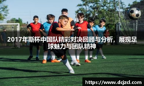 2017年斯杯中国队精彩对决回顾与分析，展现足球魅力与团队精神